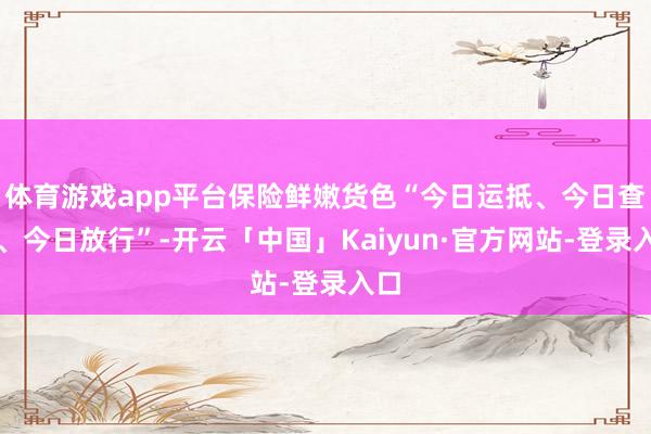 体育游戏app平台保险鲜嫩货色“今日运抵、今日查抄、今日放行”-开云「中国」Kaiyun·官方网站-登录入口