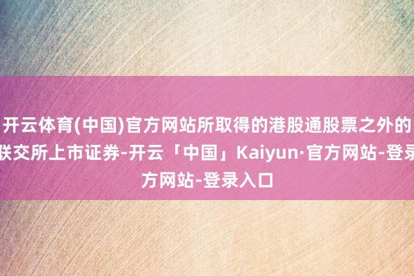 开云体育(中国)官方网站所取得的港股通股票之外的香港联交所上市证券-开云「中国」Kaiyun·官方网站-登录入口