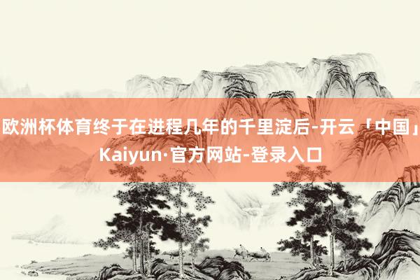 欧洲杯体育终于在进程几年的千里淀后-开云「中国」Kaiyun·官方网站-登录入口