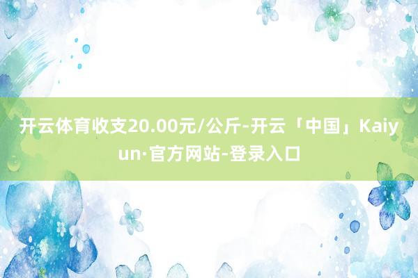 开云体育收支20.00元/公斤-开云「中国」Kaiyun·官方网站-登录入口