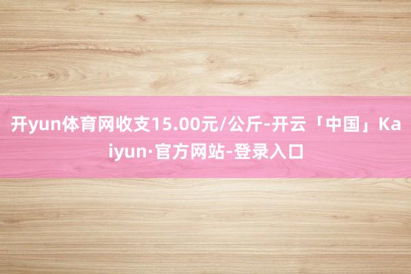 开yun体育网收支15.00元/公斤-开云「中国」Kaiyun·官方网站-登录入口