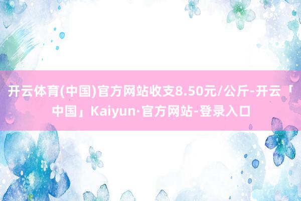 开云体育(中国)官方网站收支8.50元/公斤-开云「中国」Kaiyun·官方网站-登录入口