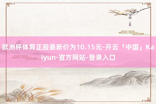 欧洲杯体育正股最新价为10.15元-开云「中国」Kaiyun·官方网站-登录入口