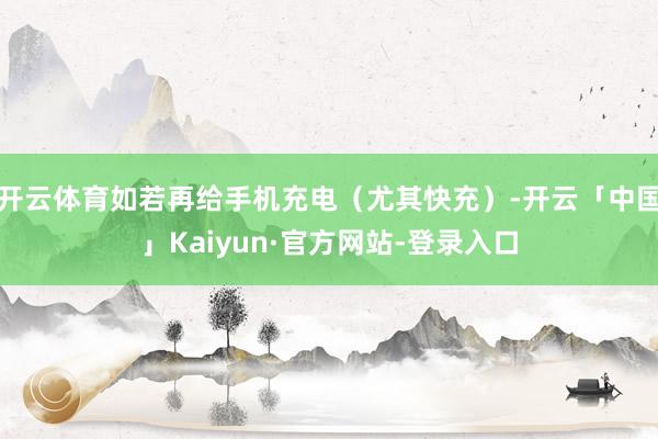 开云体育如若再给手机充电（尤其快充）-开云「中国」Kaiyun·官方网站-登录入口