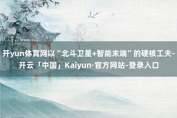 开yun体育网以“北斗卫星+智能末端”的硬核工夫-开云「中国」Kaiyun·官方网站-登录入口