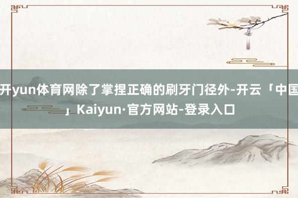 开yun体育网除了掌捏正确的刷牙门径外-开云「中国」Kaiyun·官方网站-登录入口