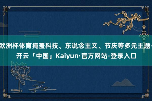 欧洲杯体育掩盖科技、东说念主文、节庆等多元主题-开云「中国」Kaiyun·官方网站-登录入口