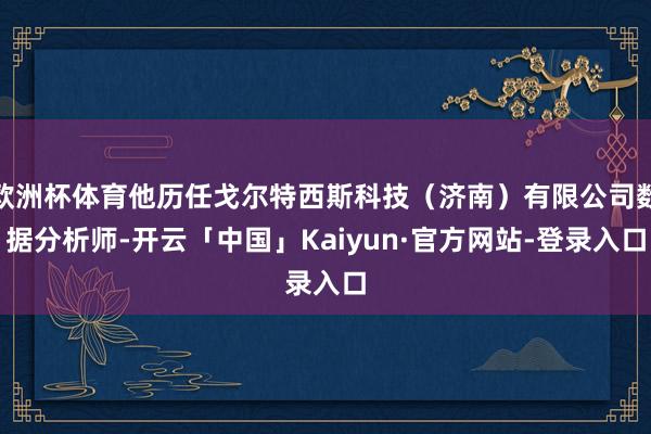 欧洲杯体育他历任戈尔特西斯科技（济南）有限公司数据分析师-开云「中国」Kaiyun·官方网站-登录入口