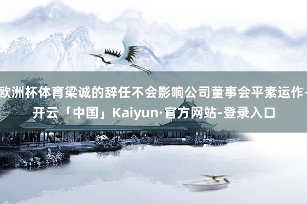 欧洲杯体育梁诚的辞任不会影响公司董事会平素运作-开云「中国」Kaiyun·官方网站-登录入口