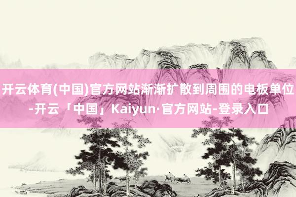 开云体育(中国)官方网站渐渐扩散到周围的电板单位-开云「中国」Kaiyun·官方网站-登录入口