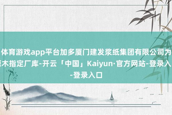 体育游戏app平台加多厦门建发浆纸集团有限公司为原木指定厂库-开云「中国」Kaiyun·官方网站-登录入口
