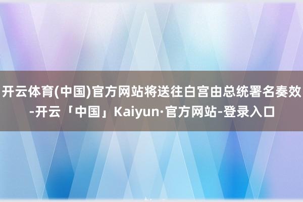 开云体育(中国)官方网站将送往白宫由总统署名奏效-开云「中国」Kaiyun·官方网站-登录入口
