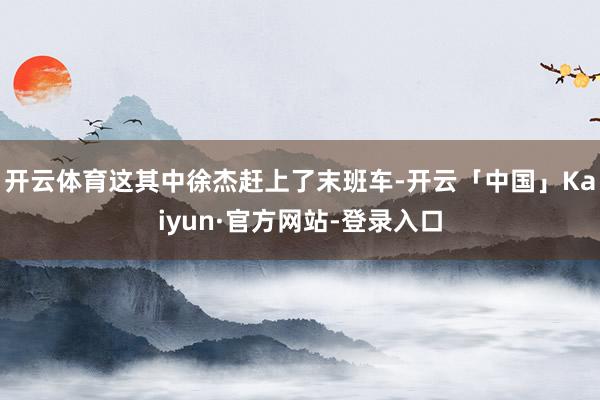 开云体育这其中徐杰赶上了末班车-开云「中国」Kaiyun·官方网站-登录入口