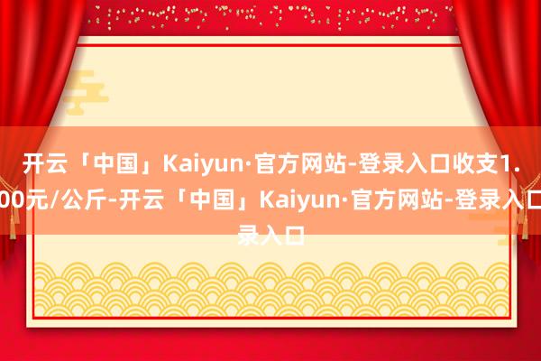 开云「中国」Kaiyun·官方网站-登录入口收支1.00元/公斤-开云「中国」Kaiyun·官方网站-登录入口