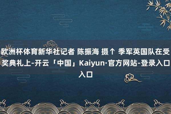 欧洲杯体育新华社记者 陈振海 摄↑ 季军英国队在受奖典礼上-开云「中国」Kaiyun·官方网站-登录入口