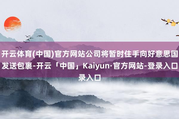 开云体育(中国)官方网站公司将暂时住手向好意思国发送包裹-开云「中国」Kaiyun·官方网站-登录入口