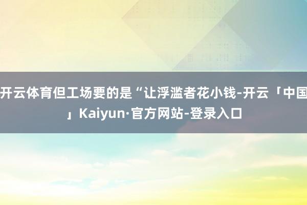 开云体育但工场要的是“让浮滥者花小钱-开云「中国」Kaiyun·官方网站-登录入口