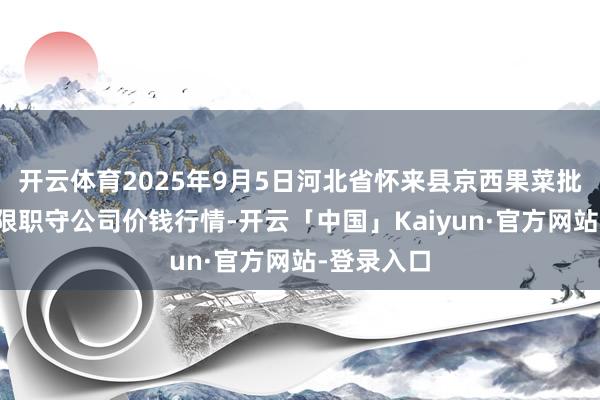 开云体育2025年9月5日河北省怀来县京西果菜批发商场有限职守公司价钱行情-开云「中国」Kaiyun·官方网站-登录入口