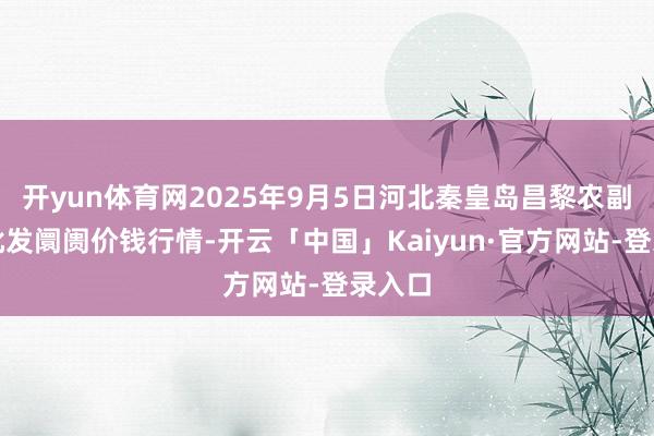 开yun体育网2025年9月5日河北秦皇岛昌黎农副居品批发阛阓价钱行情-开云「中国」Kaiyun·官方网站-登录入口