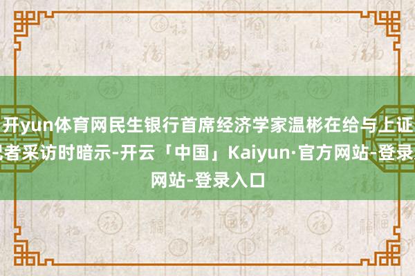 开yun体育网民生银行首席经济学家温彬在给与上证报记者采访时暗示-开云「中国」Kaiyun·官方网站-登录入口