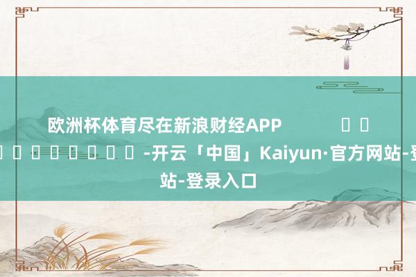 欧洲杯体育尽在新浪财经APP            													-开云「中国」Kaiyun·官方网站-登录入口