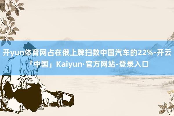 开yun体育网占在俄上牌扫数中国汽车的22%-开云「中国」Kaiyun·官方网站-登录入口
