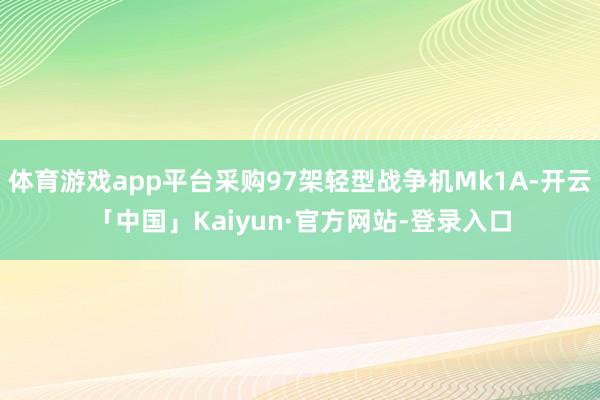 体育游戏app平台采购97架轻型战争机Mk1A-开云「中国」Kaiyun·官方网站-登录入口