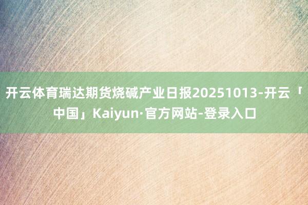 开云体育瑞达期货烧碱产业日报20251013-开云「中国」Kaiyun·官方网站-登录入口