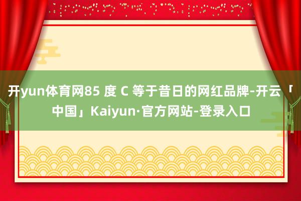 开yun体育网85 度 C 等于昔日的网红品牌-开云「中国」Kaiyun·官方网站-登录入口