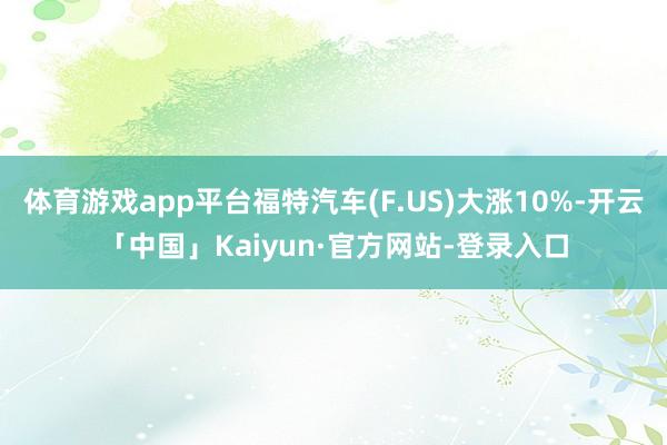 体育游戏app平台福特汽车(F.US)大涨10%-开云「中国」Kaiyun·官方网站-登录入口