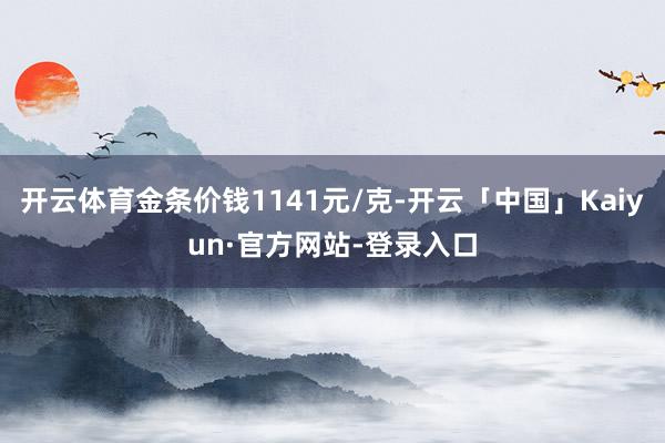 开云体育金条价钱1141元/克-开云「中国」Kaiyun·官方网站-登录入口