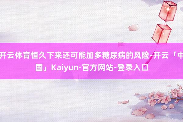 开云体育恒久下来还可能加多糖尿病的风险-开云「中国」Kaiyun·官方网站-登录入口