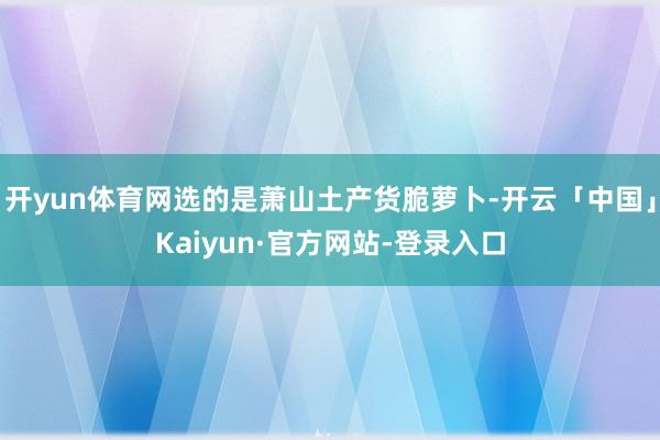 开yun体育网选的是萧山土产货脆萝卜-开云「中国」Kaiyun·官方网站-登录入口