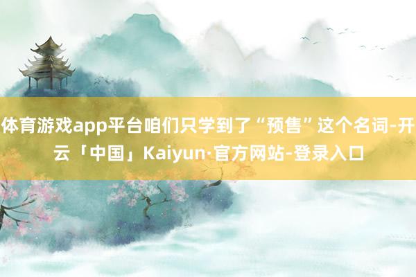 体育游戏app平台咱们只学到了“预售”这个名词-开云「中国」Kaiyun·官方网站-登录入口