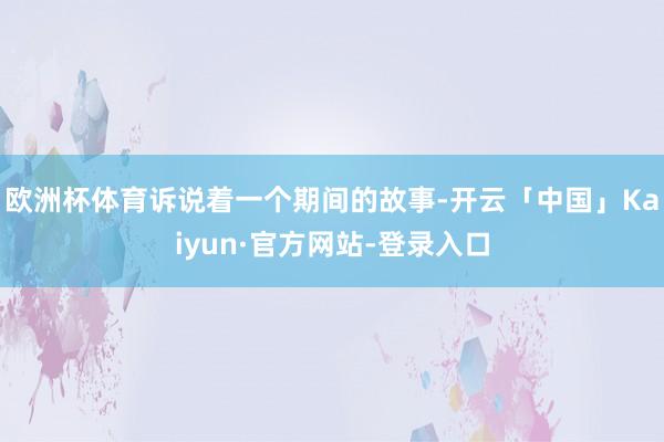 欧洲杯体育诉说着一个期间的故事-开云「中国」Kaiyun·官方网站-登录入口