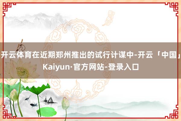 开云体育在近期郑州推出的试行计谋中-开云「中国」Kaiyun·官方网站-登录入口