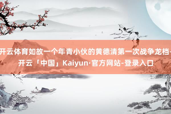 开云体育如故一个年青小伙的黄德清第一次战争龙档-开云「中国」Kaiyun·官方网站-登录入口