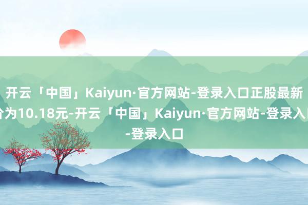 开云「中国」Kaiyun·官方网站-登录入口正股最新价为10.18元-开云「中国」Kaiyun·官方网站-登录入口