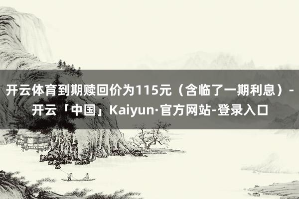 开云体育到期赎回价为115元(含临了一期利息)-开云「中国」Kaiyun·官方网站-登录入口