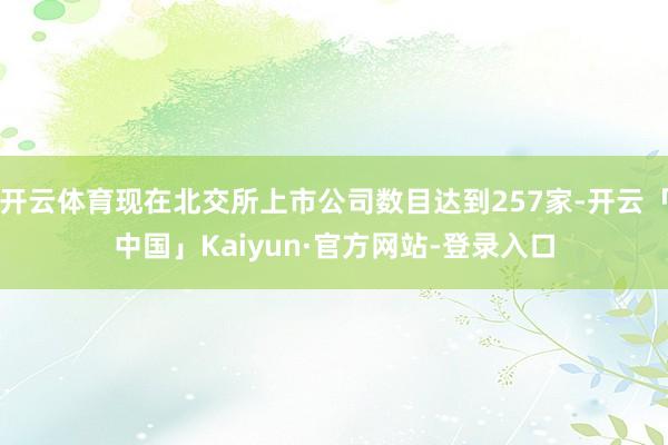 开云体育现在北交所上市公司数目达到257家-开云「中国」Kaiyun·官方网站-登录入口