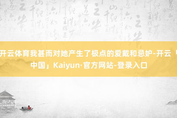 开云体育我甚而对她产生了极点的爱戴和忌妒-开云「中国」Kaiyun·官方网站-登录入口