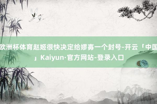 欧洲杯体育赵姬很快决定给嫪毐一个封号-开云「中国」Kaiyun·官方网站-登录入口