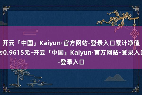 开云「中国」Kaiyun·官方网站-登录入口累计净值为0.9615元-开云「中国」Kaiyun·官方网站-登录入口