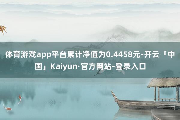 体育游戏app平台累计净值为0.4458元-开云「中国」Kaiyun·官方网站-登录入口