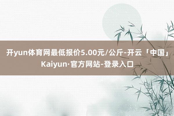 开yun体育网最低报价5.00元/公斤-开云「中国」Kaiyun·官方网站-登录入口