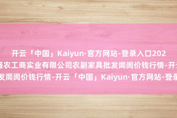 开云「中国」Kaiyun·官方网站-登录入口2024年11月28日晋城市绿盛农工商实业有限公司农副家具批发阛阓价钱行情-开云「中国」Kaiyun·官方网站-登录入口