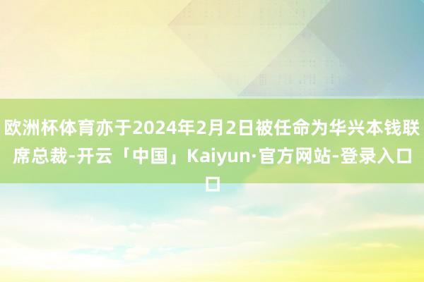 欧洲杯体育亦于2024年2月2日被任命为华兴本钱联席总裁-开云「中国」Kaiyun·官方网站-登录入口