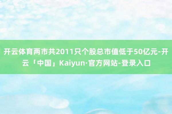 开云体育两市共2011只个股总市值低于50亿元-开云「中国」Kaiyun·官方网站-登录入口
