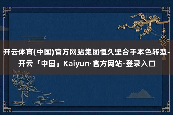 开云体育(中国)官方网站集团恒久坚合手本色转型-开云「中国」Kaiyun·官方网站-登录入口