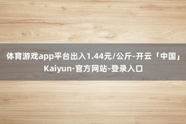 体育游戏app平台出入1.44元/公斤-开云「中国」Kaiyun·官方网站-登录入口